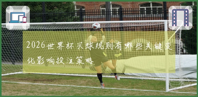 2026世界杯买球规则有哪些关键变化影响投注策略